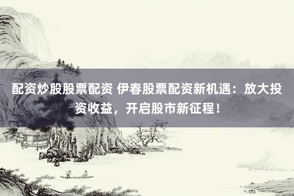 配资炒股股票配资 伊春股票配资新机遇：放大投资收益，开启股市新征程！