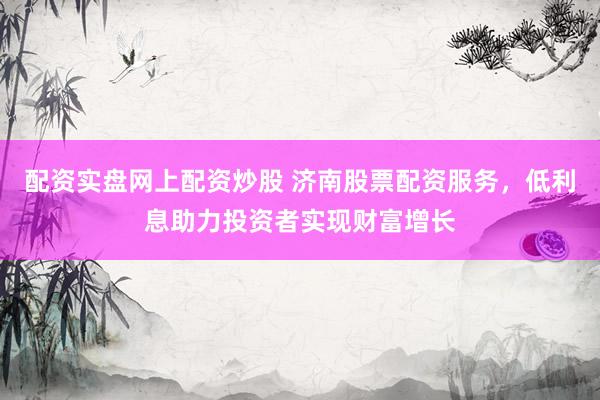 配资实盘网上配资炒股 济南股票配资服务，低利息助力投资者实现财富增长