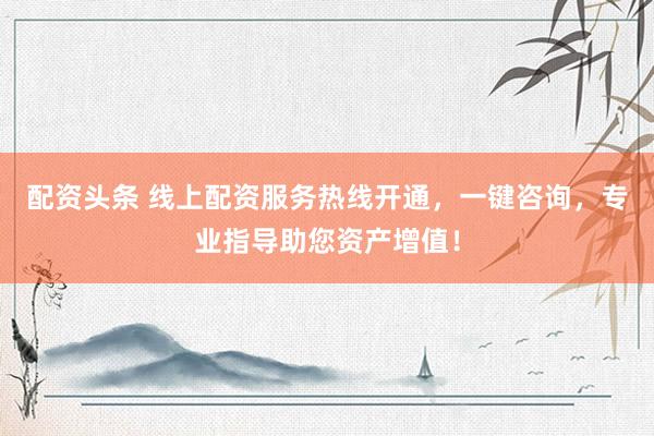 配资头条 线上配资服务热线开通，一键咨询，专业指导助您资产增值！