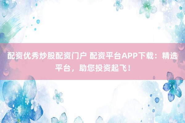 配资优秀炒股配资门户 配资平台APP下载：精选平台，助您投资起飞！