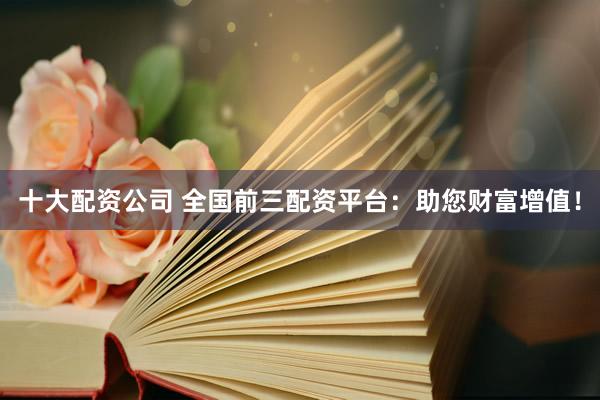 十大配资公司 全国前三配资平台：助您财富增值！