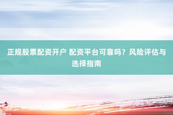 正规股票配资开户 配资平台可靠吗？风险评估与选择指南