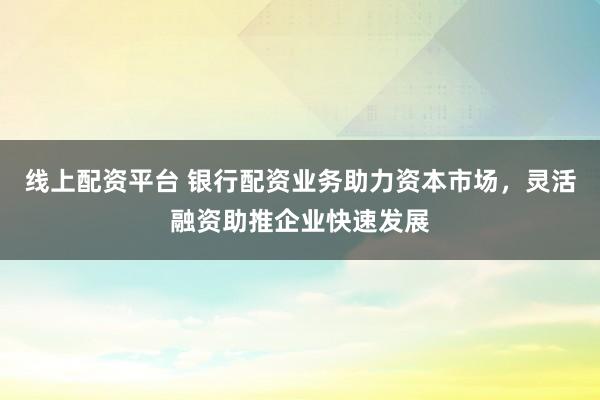 线上配资平台 银行配资业务助力资本市场，灵活融资助推企业快速发展