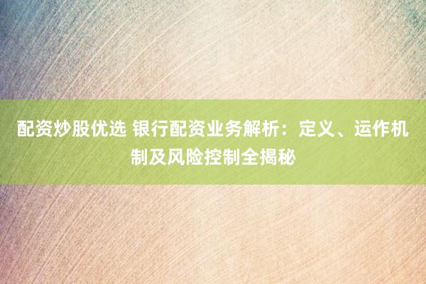 配资炒股优选 银行配资业务解析：定义、运作机制及风险控制全揭秘