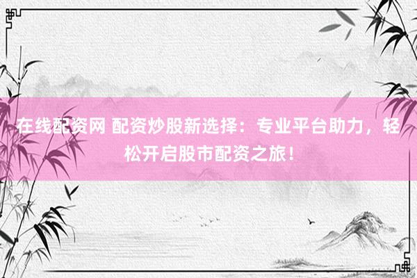在线配资网 配资炒股新选择：专业平台助力，轻松开启股市配资之旅！