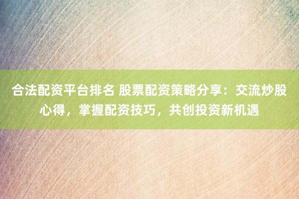 合法配资平台排名 股票配资策略分享：交流炒股心得，掌握配资技巧，共创投资新机遇
