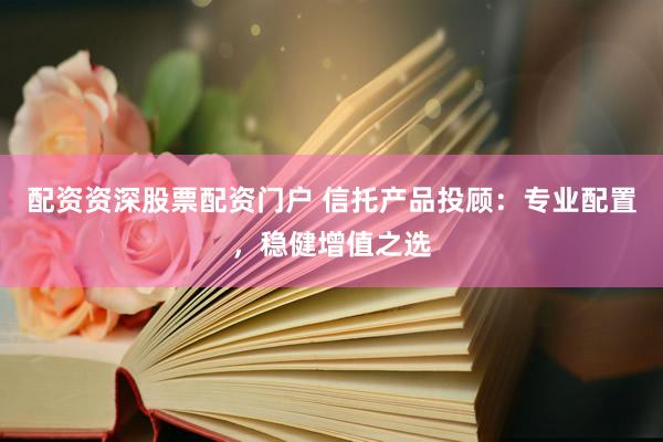 配资资深股票配资门户 信托产品投顾：专业配置，稳健增值之选