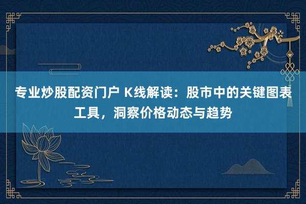 专业炒股配资门户 K线解读：股市中的关键图表工具，洞察价格动态与趋势