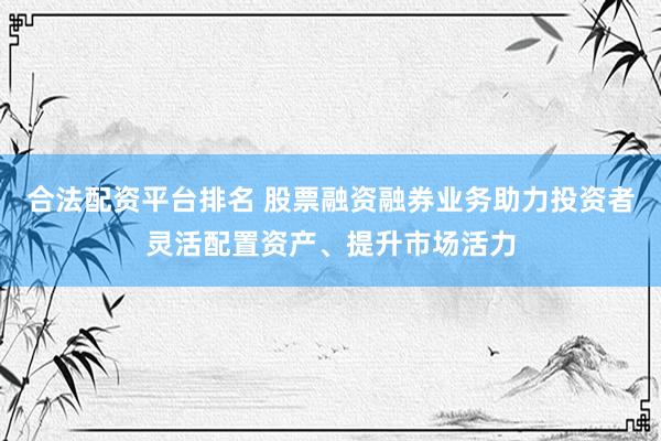 合法配资平台排名 股票融资融券业务助力投资者灵活配置资产、提升市场活力