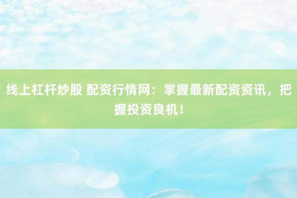 线上杠杆炒股 配资行情网：掌握最新配资资讯，把握投资良机！