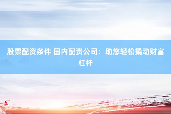 股票配资条件 国内配资公司：助您轻松撬动财富杠杆