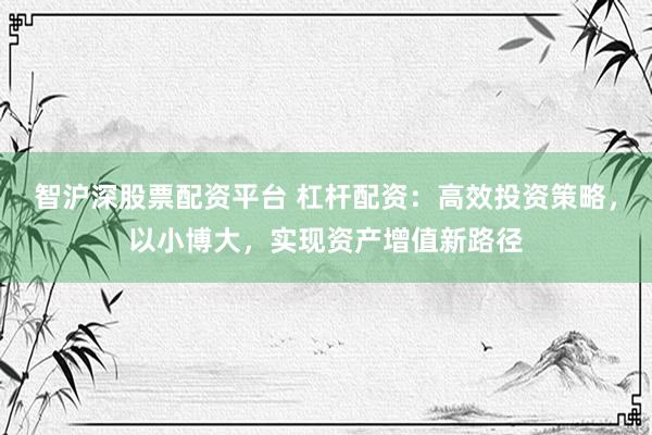 智沪深股票配资平台 杠杆配资：高效投资策略，以小博大，实现资产增值新路径