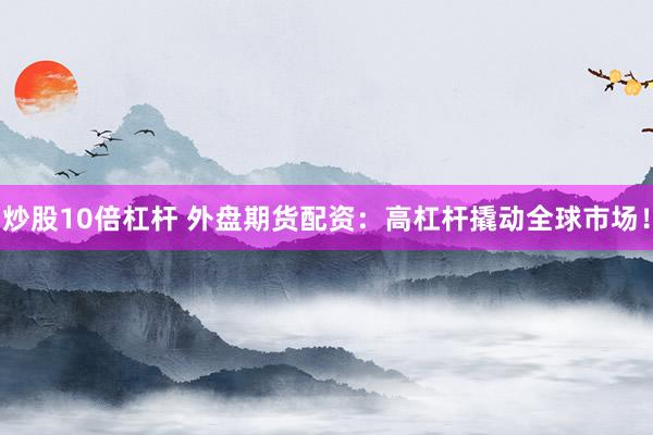 炒股10倍杠杆 外盘期货配资：高杠杆撬动全球市场！