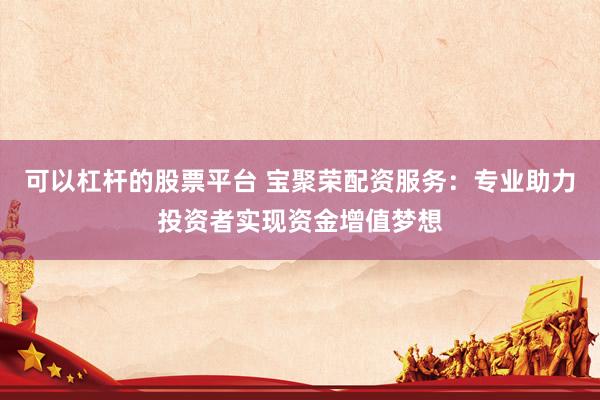 可以杠杆的股票平台 宝聚荣配资服务：专业助力投资者实现资金增值梦想
