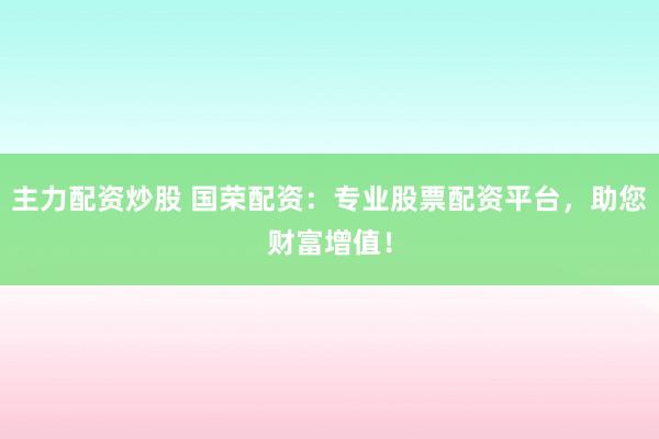 主力配资炒股 国荣配资：专业股票配资平台，助您财富增值！