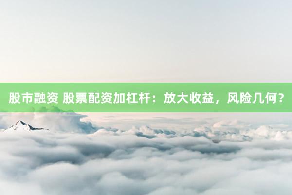 股市融资 股票配资加杠杆：放大收益，风险几何？