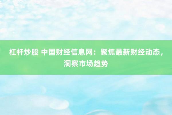 杠杆炒股 中国财经信息网：聚焦最新财经动态，洞察市场趋势