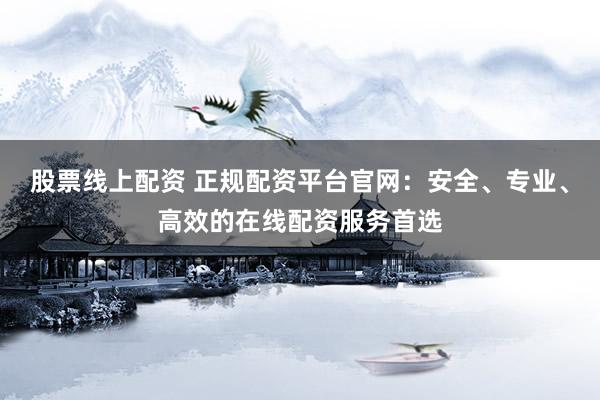 股票线上配资 正规配资平台官网：安全、专业、高效的在线配资服务首选
