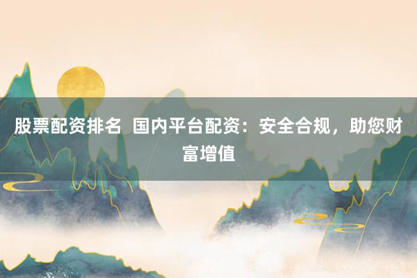 股票配资排名  国内平台配资：安全合规，助您财富增值