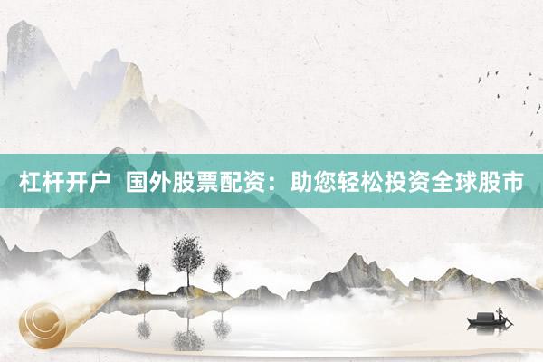 杠杆开户  国外股票配资：助您轻松投资全球股市