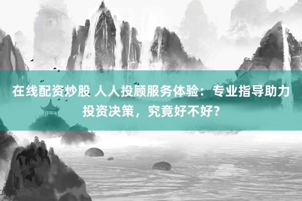 在线配资炒股 人人投顾服务体验：专业指导助力投资决策，究竟好不好？