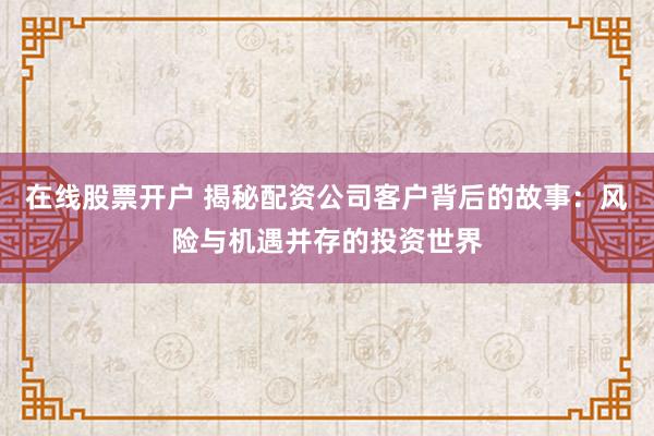 在线股票开户 揭秘配资公司客户背后的故事：风险与机遇并存的投资世界