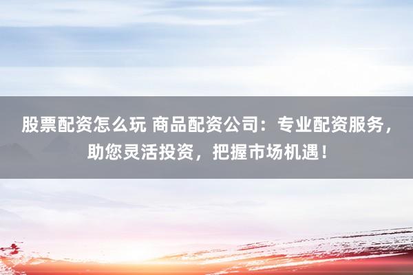 股票配资怎么玩 商品配资公司：专业配资服务，助您灵活投资，把握市场机遇！