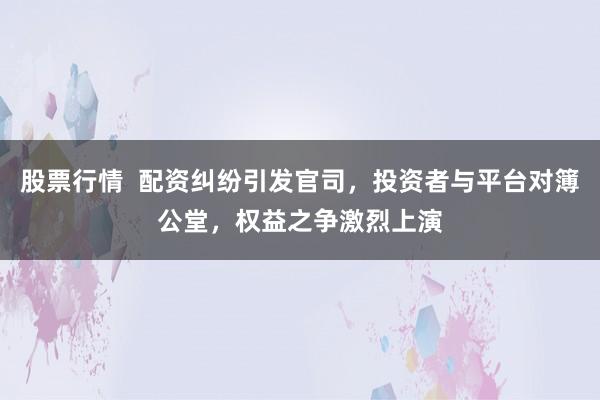 股票行情  配资纠纷引发官司，投资者与平台对簿公堂，权益之争激烈上演