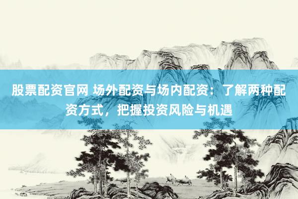 股票配资官网 场外配资与场内配资：了解两种配资方式，把握投资风险与机遇