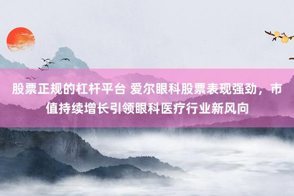 股票正规的杠杆平台 爱尔眼科股票表现强劲，市值持续增长引领眼科医疗行业新风向
