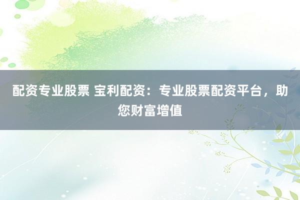 配资专业股票 宝利配资：专业股票配资平台，助您财富增值