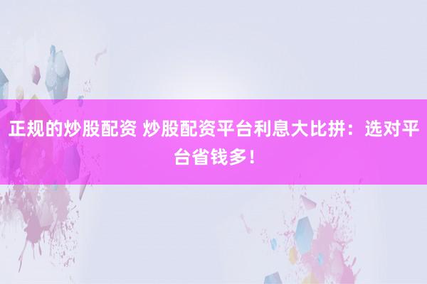 正规的炒股配资 炒股配资平台利息大比拼：选对平台省钱多！