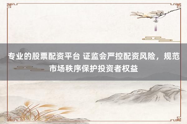 专业的股票配资平台 证监会严控配资风险，规范市场秩序保护投资者权益