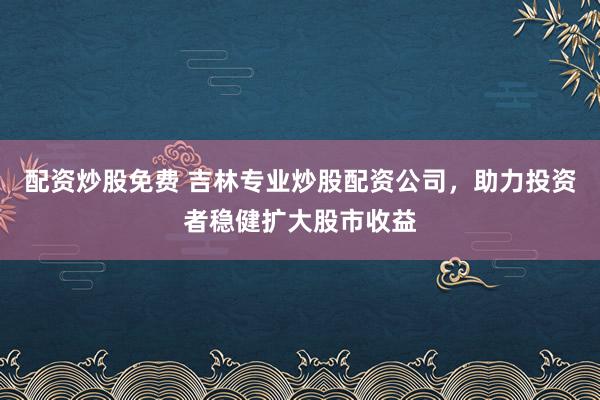 配资炒股免费 吉林专业炒股配资公司，助力投资者稳健扩大股市收益