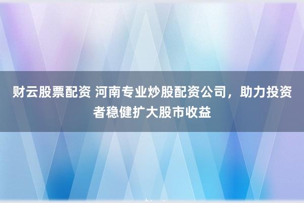 财云股票配资 河南专业炒股配资公司，助力投资者稳健扩大股市收益