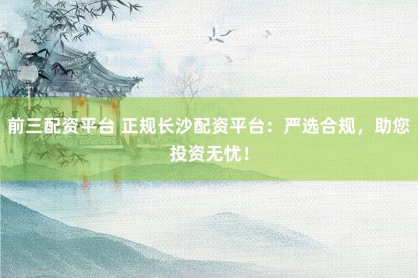 前三配资平台 正规长沙配资平台：严选合规，助您投资无忧！