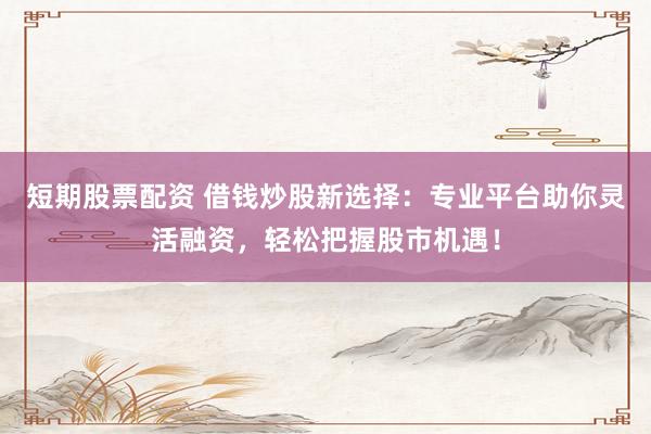 短期股票配资 借钱炒股新选择：专业平台助你灵活融资，轻松把握股市机遇！