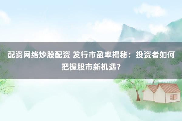 配资网络炒股配资 发行市盈率揭秘：投资者如何把握股市新机遇？