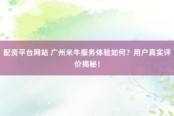 配资平台网站 广州米牛服务体验如何？用户真实评价揭秘！