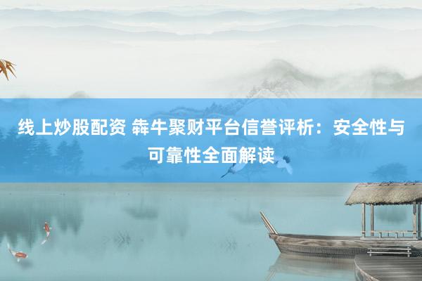 线上炒股配资 犇牛聚财平台信誉评析：安全性与可靠性全面解读