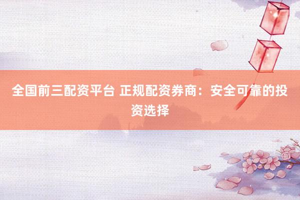 全国前三配资平台 正规配资券商：安全可靠的投资选择
