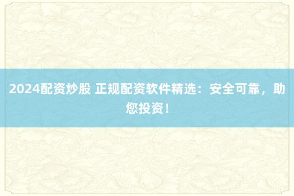 2024配资炒股 正规配资软件精选：安全可靠，助您投资！