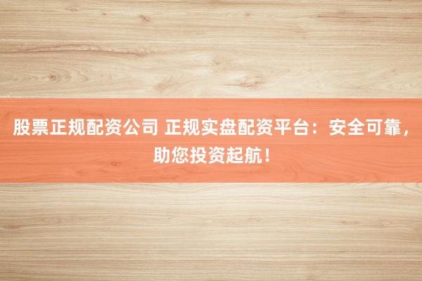 股票正规配资公司 正规实盘配资平台：安全可靠，助您投资起航！