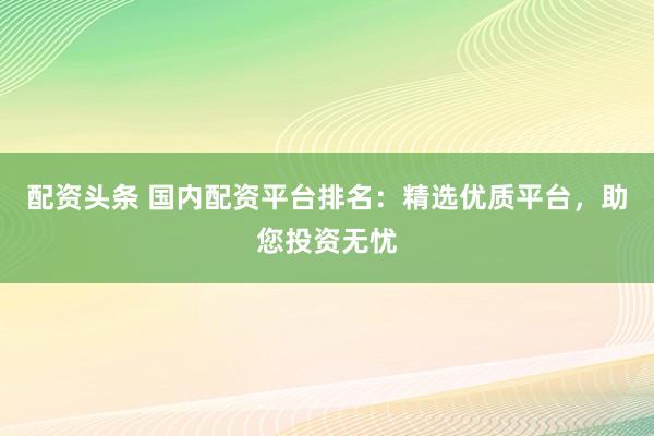 配资头条 国内配资平台排名：精选优质平台，助您投资无忧