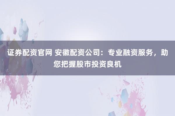 证券配资官网 安徽配资公司：专业融资服务，助您把握股市投资良机