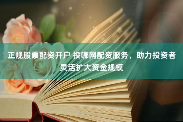 正规股票配资开户 投哪网配资服务，助力投资者灵活扩大资金规模