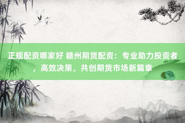 正规配资哪家好 赣州期货配资：专业助力投资者，高效决策，共创期货市场新篇章