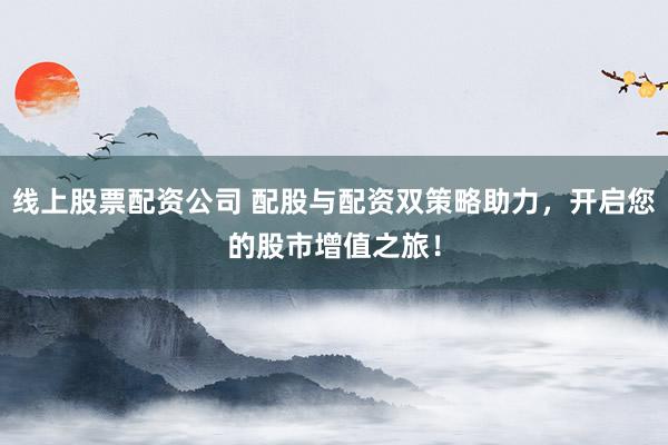 线上股票配资公司 配股与配资双策略助力，开启您的股市增值之旅！