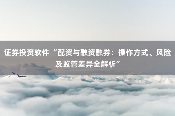 证券投资软件 “配资与融资融券：操作方式、风险及监管差异全解析”