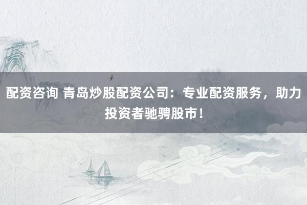 配资咨询 青岛炒股配资公司：专业配资服务，助力投资者驰骋股市！